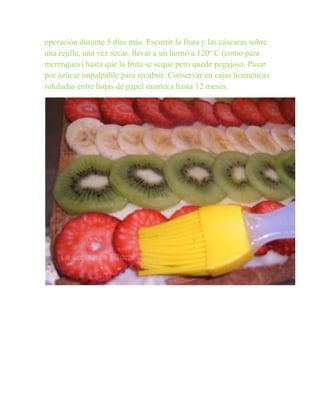 operación durante 5 días más. Escurrir la fruta y las cáscaras sobre
una rejilla, una vez secas, llevar a un horno a 120º C (como para
merengues) hasta que la fruta se seque pero quede pegajosa. Pasar
por azúcar impalpable para recubrir. Conservar en cajas herméticas
rotuladas entre hojas de papel manteca hasta 12 meses.
 