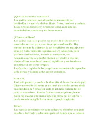 ¿Qué son los aceites esenciales?
Los aceites esenciales son obtenidos generalmente por
destilación al vapor de hierbas, flores, frutos, maderas y resinas.
Estas esencias naturales y orgánicas tienen cada una sus
características esenciales y un único aroma.

¿Cómo se utilizan?
Los aceites esenciales pueden ser usados individualmente o
mezclados entre sí para crear tu propia combinación. Hay
muchas formas de disfrutar de sus beneficios: con masaje, en el
agua del baño, mediante vaporización y/o inhalación, para
perfumar habitaciones, a través de compresas, etc.
Además los aceites esenciales pueden ser usados a muchos
niveles -físico, emocional, mental, espiritual- y son ideales en
combinación con otras terapias.
La eficacia y rapidez de las terapias con aromaterapia dependen
de la pureza y calidad de los aceites esenciales.

MASAJE
Es el más popular y ayuda a la absorción de los aceites en la piel;
diluye tu elección del aceite en un tarro de esencias en una dosis
recomendada de 5 gotas por cada 10 ml. (dos cucharadas de
café) de aceite base. Puedes fabricarte tu propio ungüento;
basta con escoger una crema base que puede ser de belleza y
con la esencia escogida hacer nuestro propio ungüento.

BAÑO
Las esencias mezcladas con agua caliente se absorben con gran
rapidez a través de los dilatados poros al tiempo que se inhalan
 
