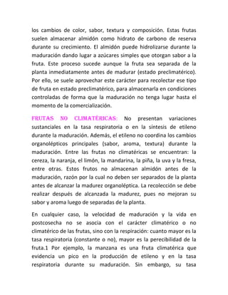 los cambios de color, sabor, textura y composición. Estas frutas
suelen almacenar almidón como hidrato de carbono de reserva
durante su crecimiento. El almidón puede hidrolizarse durante la
maduración dando lugar a azúcares simples que otorgan sabor a la
fruta. Este proceso sucede aunque la fruta sea separada de la
planta inmediatamente antes de madurar (estado preclimatérico).
Por ello, se suele aprovechar este carácter para recolectar ese tipo
de fruta en estado preclimatérico, para almacenarla en condiciones
controladas de forma que la maduración no tenga lugar hasta el
momento de la comercialización.

Frutas no climatéricas: No presentan variaciones
sustanciales en la tasa respiratoria o en la síntesis de etileno
durante la maduración. Además, el etileno no coordina los cambios
organolépticos principales (sabor, aroma, textura) durante la
maduración. Entre las frutas no climatéricas se encuentran: la
cereza, la naranja, el limón, la mandarina, la piña, la uva y la fresa,
entre otras. Estos frutos no almacenan almidón antes de la
maduración, razón por la cual no deben ser separados de la planta
antes de alcanzar la madurez organoléptica. La recolección se debe
realizar después de alcanzada la madurez, pues no mejoran su
sabor y aroma luego de separadas de la planta.

En cualquier caso, la velocidad de maduración y la vida en
postcosecha no se asocia con el carácter climatérico o no
climatérico de las frutas, sino con la respiración: cuanto mayor es la
tasa respiratoria (constante o no), mayor es la perecibilidad de la
fruta.1 Por ejemplo, la manzana es una fruta climatérica que
evidencia un pico en la producción de etileno y en la tasa
respiratoria durante su maduración. Sin embargo, su tasa
 