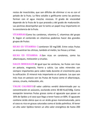 restos de insecticidas, que son difíciles de eliminar si no es con el
pelado de la fruta. La fibra soluble o gelificante como las pectinas
forman con el agua mezclas viscosas. El grado de viscosidad
depende de la fruta de la que proceda y del grado de maduración.
Las pectinas desempeñan por lo tanto un papel muy importante en
la consistencia de la fruta.

Vitaminas:Como los carotenos, vitamina C, vitaminas del grupo
B. Según el contenido en vitaminas podemos hacer dos grandes
grupos de frutas:

Ricas en vitamina C:contienen 50 mg/100. Entre estas frutas
se encuentran los cítricos, también el melón, las fresas y el kiwi.

Ricas en vitamina A:Son ricas en carotenos, como los
albaricoques, melocotón y ciruelas.

Sales minerales:Al igual que las verduras, las frutas son ricas
en potasio, magnesio, hierro y calcio. Las sales minerales son
siempre importantes pero sobre todo durante el crecimiento para
la osificación. El mineral más importante es el potasio. Las que son
más ricas en potasio son las frutas de hueso como el albaricoque,
cereza, ciruela, melocotón, etc.

Valor calórico:El valor calórico vendrá determinado por su
concentración en azúcares, oscilando entre 30-80 Kcal/100g. Como
excepción tenemos frutas grasas como el aguacate que posee un
16% de lípidos y el coco que llega a tener hasta un 60%. El aguacate
contiene ácido oleico que es un ácido graso monoinsaturado, pero
el coco es rico en grasas saturadas como el ácido palmítico. Al tener
un alto valor lipídico tienen un alto valor energético de hasta 200
 