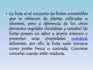 • La fruta es el conjunto de frutos comestibles
que se obtienen de plantas cultivadas o
silvestres, pero a diferencia de los otros
alimentos vegetales (hortalizas y cereales) las
frutas poseen un sabor y aroma intensos y
presentan unas propiedades nutritivas
diferentes, por ello la fruta suele tomarse
como postre fresca o cocinada. Conviene
comerlas cuando están maduras.
 