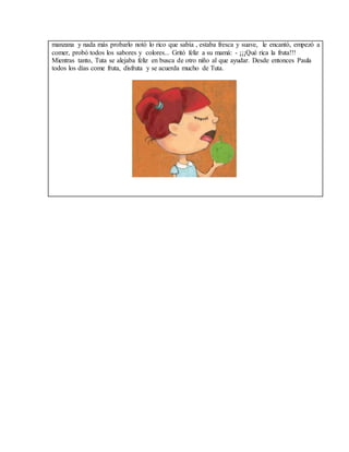 manzana y nada más probarlo notó lo rico que sabía , estaba fresca y suave, le encantó, empezó a 
comer, probó todos los sabores y colores... Gritó feliz a su mamá: - ¡¡¡Qué rica la fruta!!! 
Mientras tanto, Tuta se alejaba feliz en busca de otro niño al que ayudar. Desde entonces Paula 
todos los días come fruta, disfruta y se acuerda mucho de Tuta. 
 