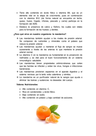  Tiene alto contenido en ácido fólico o vitamina B9, que es un
elemento vital en la etapa de crecimiento, pues en combinación
con la vitamina B12 (de forma natural se encuentra en leche,
queso, huevo, hígado, riñones, pescado y carne) participa en la
formación del ADN.
 Destaca la presencia de calcio y fósforo, los cuales son vitales
para la formación de los huesos y dientes.
¿Para qué sirve en nuestro organismo la mandarina?
 Las mandarinas también ayudan a los niveles de presión arterial.
Se componen de nutrientes y minerales como el potasio que
reduce la presión arterial.
 Las mandarinas ayudan a mantener el flujo de sangre se mueve
suavemente a través de las arterias lo que mantiene la presión
arterial normal.
 La vitamina C en la mandarina es fundamental en la prevención de
resfriados y es vital para el buen funcionamiento de un sistema
inmunológico saludable.
 Las mandarinas tienen propiedades antimicrobianas que evitan
que las heridas se infecten y evitan los virus, hongos e infecciones
bacterianas.
 Las mandarinas previenen espasmos en el aparato digestivo y el
sistema nervioso por lo tanto evita calambres y vómitos.
 La mandarina es un purificador natural de la sangre que ayuda a
eliminar las toxinas y sustancias no deseadas del cuerpo.
Valores Nutricionales:
 Alto contenido en vitamina C.
 Rica en carotenoides y ácido fólico.
 Bajo contenido en sodio.
 Alto contenido en potasio y baja cantidad de azúcares.
 