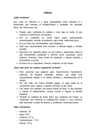 FRESA:
¿Qué contiene?
Son ricas en Vitamina C y otros antioxidantes como Vitamina E y
flavonoides que retrasan el envejecimiento y combaten los radicales
libres, las infecciones, etc.
 Poseen gran contenido en potasio y muy bajo en sodio, lo que
favorece la eliminación de líquidos,
 Por su contenido en ácido fólico están especialmente
recomendadas durante el embarazo para evitar malformaciones.
 Es una fruta muy recomendada para diabéticos
 Está muy recomendada para prevenir y eliminar llagas y heridas
bucales.
 Haciendo una pequeña pasta con las fresas y aplicándola sobre la
piel directamente ayudamos a eliminar acné, impurezas, poros
abiertos, manchas, finas líneas de expresión y damos claridad y
luminosidad a la piel.
 El hierro es un importante mineral contenido en las fresas.
¿Para qué sirve en nuestro organismo la fresa?
 Para personas que padecen gota, hiperuricemia, hipertensión,
retención de líquidos, obesidad, artrosis, etc. están muy
recomendadas debido a su efecto diurético y desintoxicante de la
sangre.
 Por otro lado, las fresas también juegan un gran papel en el
crecimiento óseo, tejidos y sistema nervioso en los niños.
 Las fresas son también una buena fuente de fibra, lo que previene
o mejora el estreñimiento, porque ayuda a regular el tránsito
intestinal.
 También la cantidad de ácido fólico que contienen las fresas, un
compuesto que favorece la multiplicación celular y cuya carencia
está asociada a casos de anemia y problemas cardiovasculares.
Valor nutricional:
 Calorías: 32
 Agua: 91%
 Proteína: 0,7 g
 Carbohidratos: 7,7%
 Azúcar: 4,9 g
 