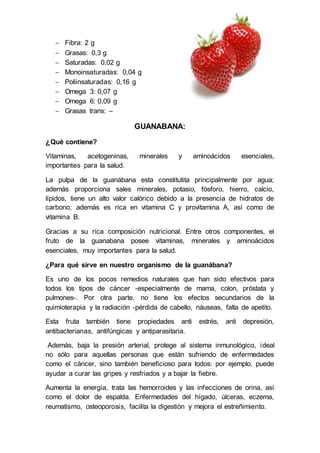  Fibra: 2 g
 Grasas: 0,3 g
 Saturadas: 0,02 g
 Monoinsaturadas: 0,04 g
 Poliinsaturadas: 0,16 g
 Omega 3: 0,07 g
 Omega 6: 0,09 g
 Grasas trans: –
GUANABANA:
¿Qué contiene?
Vitaminas, acetogeninas, minerales y aminoácidos esenciales,
importantes para la salud.
La pulpa de la guanábana esta constitutita principalmente por agua;
además proporciona sales minerales, potasio, fósforo, hierro, calcio,
lípidos, tiene un alto valor calórico debido a la presencia de hidratos de
carbono; además es rica en vitamina C y provitamina A, así como de
vitamina B.
Gracias a su rica composición nutricional. Entre otros componentes, el
fruto de la guanabana posee vitaminas, minerales y aminoácidos
esenciales, muy importantes para la salud.
¿Para qué sirve en nuestro organismo de la guanábana?
Es uno de los pocos remedios naturales que han sido efectivos para
todos los tipos de cáncer -especialmente de mama, colon, próstata y
pulmones-. Por otra parte, no tiene los efectos secundarios de la
quimioterapia y la radiación -pérdida de cabello, náuseas, falta de apetito.
Esta fruta también tiene propiedades anti estrés, anti depresión,
antibacterianas, antifúngicas y antiparasitaria.
Además, baja la presión arterial, protege al sistema inmunológico, ideal
no sólo para aquellas personas que están sufriendo de enfermedades
como el cáncer, sino también beneficioso para todos: por ejemplo, puede
ayudar a curar las gripes y resfriados y a bajar la fiebre.
Aumenta la energía, trata las hemorroides y las infecciones de orina, así
como el dolor de espalda. Enfermedades del hígado, úlceras, eczema,
reumatismo, osteoporosis, facilita la digestión y mejora el estreñimiento.
 