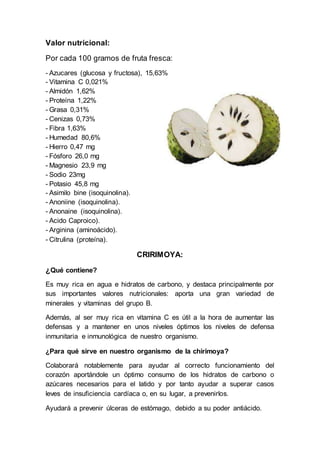 Valor nutricional:
Por cada 100 gramos de fruta fresca:
- Azucares (glucosa y fructosa), 15,63%
- Vitamina C 0,021%
- Almidón 1,62%
- Proteína 1,22%
- Grasa 0,31%
- Cenizas 0,73%
- Fibra 1,63%
- Humedad 80,6%
- Hierro 0,47 mg
- Fósforo 26,0 mg
- Magnesio 23,9 mg
- Sodio 23mg
- Potasio 45,8 mg
- Asimilo bine (isoquinolina).
- Anoniine (isoquinolina).
- Anonaine (isoquinolina).
- Acido Caproico).
- Arginina (aminoácido).
- Citrulina (proteína).
CRIRIMOYA:
¿Qué contiene?
Es muy rica en agua e hidratos de carbono, y destaca principalmente por
sus importantes valores nutricionales: aporta una gran variedad de
minerales y vitaminas del grupo B.
Además, al ser muy rica en vitamina C es útil a la hora de aumentar las
defensas y a mantener en unos niveles óptimos los niveles de defensa
inmunitaria e inmunológica de nuestro organismo.
¿Para qué sirve en nuestro organismo de la chirimoya?
Colaborará notablemente para ayudar al correcto funcionamiento del
corazón aportándole un óptimo consumo de los hidratos de carbono o
azúcares necesarios para el latido y por tanto ayudar a superar casos
leves de insuficiencia cardíaca o, en su lugar, a prevenirlos.
Ayudará a prevenir úlceras de estómago, debido a su poder antiácido.
 