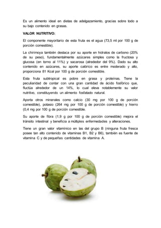 Es un alimento ideal en dietas de adelgazamiento, gracias sobre todo a
su bajo contenido en grasas.
VALOR NUTRITIVO:
El componente mayoritario de esta fruta es el agua (73,5 ml por 100 g de
porción comestible).
La chirimoya también destaca por su aporte en hidratos de carbono (20%
de su peso), fundamentalmente azúcares simples como la fructosa y
glucosa (en torno al 11%) y sacarosa (alrededor del 9%). Dado su alto
contenido en azúcares, su aporte calórico es entre moderado y alto,
proporciona 81 Kcal por 100 g de porción comestible.
Esta fruta subtropical es pobre en grasa y proteínas. Tiene la
peculiaridad de contar con una gran cantidad de ácido fosfórico que,
fluctúa alrededor de un 14%, lo cual eleva notablemente su valor
nutritivo, constituyendo un alimento fosfatado natural.
Aporta otros minerales como calcio (30 mg por 100 g de porción
comestible), potasio (264 mg por 100 g de porción comestible) y hierro
(0,4 mg por 100 g de porción comestible.
Su aporte de fibra (1,9 g por 100 g de porción comestible) mejora el
tránsito intestinal y beneficia a múltiples enfermedades y alteraciones.
Tiene un gran valor vitamínico en las del grupo B (ninguna fruta fresca
posee tan alto contenido de vitaminas B1, B2 y B6), también es fuente de
vitamina C y de pequeñas cantidades de vitamina A.
 