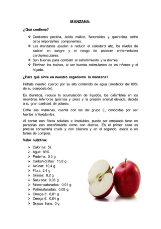 MANZANA:
¿Qué contiene?
 Contienen pectina, ácido málico, flavonoides y quercitina, entre
otros importantes componentes.
 Las manzanas ayudan a reducir el colesterol alto, los niveles de
azúcar en sangre y el riesgo de padecer enfermedades
cardiovasculares.
 Son buenas para combatir el estreñimiento y la diarrea.
 Eliminan las toxinas, al ser buenas estimulantes de los riñones y el
hígado.
¿Para qué sirve en nuestro organismo la manzana?
Hidrata nuestro cuerpo por su alto contenido de agua (alrededor del 80%
de su composición).
Es diurética, reduce la acumulación de líquidos, los calambres en los
miembros inferiores (piernas y pies) y la presión arterial elevada, debido
a su gran cantidad de potasio.
Entre sus vitaminas, cuenta con las del grupo E, conocidas por ser
fuertes antioxidantes.
Al contar con fibras solubles e insolubles, puede ser empleada tanto en
personas con estreñimiento como con diarrea. En el primer caso es
preciso consumirla cruda y con cáscara y en el segundo, asada o en
forma de compota.
Valor nutritivo:
 Calorías: 52
 Agua: 86%
 Proteína: 0,3 g
 Carbohidratos: 13,8 g
 Azúcar: 10,4 g
 Fibra: 2,4 g
 Grasas: 0,2 g
 Saturada: 0,03 g
 Monoinsaturadas: 0,01 g
 Poliinsaturadas: 0,05 g
 Omega-3: 0,01 g
 Omega-6: 0,04 g
 Grasas trans: 0 g
 