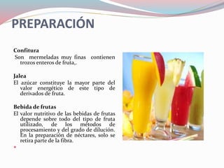 PREPARACIÓN
Confitura
Son mermeladas muy finas contienen
trozos enteros de fruta,.
Jalea
El azúcar constituye la mayor parte del
valor energético de este tipo de
derivados de fruta.
Bebida de frutas
El valor nutritivo de las bebidas de frutas
depende sobre todo del tipo de fruta
utilizado, de los métodos de
procesamiento y del grado de dilución.
En la preparación de néctares, solo se
retira parte de la fibra.

 