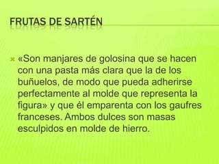 FRUTAS DE SARTÉN
 «Son manjares de golosina que se hacen
con una pasta más clara que la de los
buñuelos, de modo que pueda adherirse
perfectamente al molde que representa la
figura» y que él emparenta con los gaufres
franceses. Ambos dulces son masas
esculpidos en molde de hierro.
 
