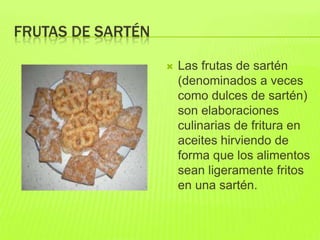 FRUTAS DE SARTÉN
 Las frutas de sartén
(denominados a veces
como dulces de sartén)
son elaboraciones
culinarias de fritura en
aceites hirviendo de
forma que los alimentos
sean ligeramente fritos
en una sartén.
 
