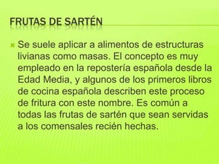 FRUTAS DE SARTÉN
 Se suele aplicar a alimentos de estructuras
livianas como masas. El concepto es muy
empleado en la repostería española desde la
Edad Media, y algunos de los primeros libros
de cocina española describen este proceso
de fritura con este nombre. Es común a
todas las frutas de sartén que sean servidas
a los comensales recién hechas.
 