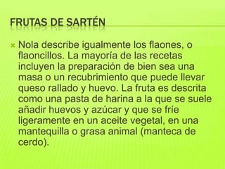 FRUTAS DE SARTÉN
 Nola describe igualmente los flaones, o
flaoncillos. La mayoría de las recetas
incluyen la preparación de bien sea una
masa o un recubrimiento que puede llevar
queso rallado y huevo. La fruta es descrita
como una pasta de harina a la que se suele
añadir huevos y azúcar y que se fríe
ligeramente en un aceite vegetal, en una
mantequilla o grasa animal (manteca de
cerdo).
 