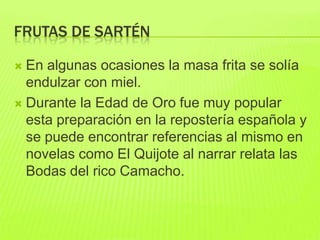 FRUTAS DE SARTÉN
 En algunas ocasiones la masa frita se solía
endulzar con miel.
 Durante la Edad de Oro fue muy popular
esta preparación en la repostería española y
se puede encontrar referencias al mismo en
novelas como El Quijote al narrar relata las
Bodas del rico Camacho.
 