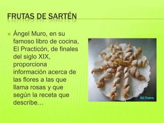 FRUTAS DE SARTÉN
 Ángel Muro, en su
famoso libro de cocina,
El Practicón, de finales
del siglo XIX,
proporciona
información acerca de
las flores a las que
llama rosas y que
según la receta que
describe…
 