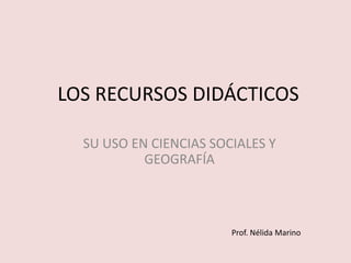 LOS RECURSOS DIDÁCTICOS

  SU USO EN CIENCIAS SOCIALES Y
           GEOGRAFÍA



                        Prof. Nélida Marino
 