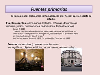 Fuentes primarias
    Se llama así a los testimonios contemporáneos a los hechos que son objeto de
                                        estudio.
Fuentes escritas (como cartas, tratados, crónicas, documentos
oficiales, juicios, publicaciones periodísticas, textos literarios).
      Bando de 1816
      “Quedan confiscados inmediatamente todos los esclavos que por omisión de sus
      amos aún no se han presentado a integrar las filas del ejército. El que faltare a ello
      será castigado con diez días de prisión”
      José de San Martín. Bando de 1816. En: José Pacífico Otero, op. cit. 1932.


 Fuentes no escritas (como representaciones
 iconográficas, objetos, edificios, monumentos, relatos orales).
 