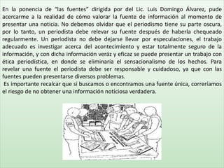 En la ponencia de “las fuentes” dirigida por del Lic. Luis Domingo Álvarez, pude
acercarme a la realidad de cómo valorar la fuente de información al momento de
presentar una noticia. No debemos olvidar que el periodismo tiene su parte oscura,
por lo tanto, un periodista debe relevar su fuente después de haberla chequeado
regularmente. Un periodista no debe dejarse llevar por especulaciones, el trabajo
adecuado es investigar acerca del acontecimiento y estar totalmente seguro de la
información, y con dicha información veráz y eficaz se puede presentar un trabajo con
ética periodística, en donde se eliminaría el sensacionalismo de los hechos. Para
revelar una fuente el periodista debe ser responsable y cuidadoso, ya que con las
fuentes pueden presentarse diversos problemas.
Es importante recalcar que si buscamos o encontramos una fuente única, correríamos
el riesgo de no obtener una información noticiosa verdadera..
 