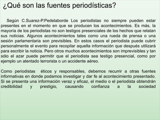 ¿Qué son las fuentes periodísticas?
Según C.Suarez-P.Pedelaborde Los periodistas no siempre pueden estar
presentes en el momento en que se producen los acontecimientos. Es más, la
mayoría de los periodistas no son testigos presenciales de los hechos que relatan
sus noticias. Algunos acontecimientos tales como una rueda de prensa o una
sesión parlamentaria son previsibles. En estos casos el periodista puede cubrir
personalmente el evento para recopilar aquella información que después utilizará
para escribir la noticia. Pero otros muchos acontecimientos son imprevisibles y tan
sólo el azar puede permitir que el periodista sea testigo presencial, como por
ejemplo un atentado terrorista o un accidente aéreo.
Como periodistas éticos y responsables, debemos recurrir a otras fuentes
informativas en donde podamos investigar y dar fe al acontecimiento presentado.
Si se presenta una información veraz y eficaz, el medio o el periodista obtendrán
credibilidad y prestigio, causando confianza a la sociedad
 