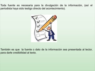 Toda fuente es necesaria para la divulgación de la información, (así el
periodista haya sido testigo directo del acontecimiento).
También es que la fuente o dato de la información sea presentada al lector,
para darle credibilidad al texto.
 