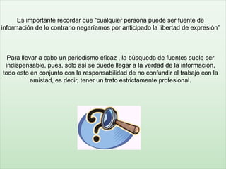 Es importante recordar que “cualquier persona puede ser fuente de
información de lo contrario negaríamos por anticipado la libertad de expresión”
Para llevar a cabo un periodismo eficaz , la búsqueda de fuentes suele ser
indispensable, pues, solo así se puede llegar a la verdad de la información,
todo esto en conjunto con la responsabilidad de no confundir el trabajo con la
amistad, es decir, tener un trato estrictamente profesional.
 