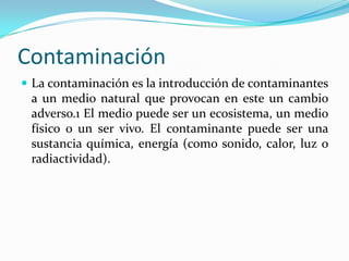 Contaminación
La contaminación es la introducción de contaminantes
a un medio natural que provocan en este un cambio
adverso.1 El medio puede ser un ecosistema, un medio
físico o un ser vivo. El contaminante puede ser una
sustancia química, energía (como sonido, calor, luz o
radiactividad).