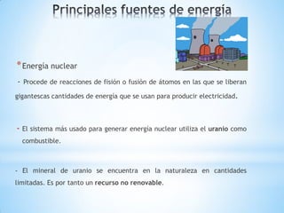 * Energía nuclear
- Procede de reacciones de fisión o fusión de átomos en las que se liberan
gigantescas cantidades de energía que se usan para producir electricidad.



- El sistema más usado para generar energía nuclear utiliza el uranio como
  combustible.



- El mineral de uranio se encuentra en la naturaleza en cantidades
limitadas. Es por tanto un recurso no renovable.
 