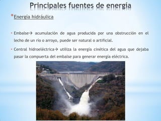 * Energía hidráulica

- Embalse     acumulación de agua producida por una obstrucción en el
 lecho de un río o arroyo, puede ser natural o artificial.

- Central   hidroeléctrica utiliza la energía cinética del agua que dejaba
 pasar la compuerta del embalse para generar energía eléctrica.
 