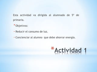 Esta actividad va dirigida al alumnado de 5º de
primaria.

* Objetivos:
- Reducir el consumo de luz.
- Concienciar al alumno   que debe ahorrar energía.




                               *
 