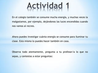 En el colegio también se consume mucha energía, y muchas veces la
malgastamos, por ejemplo, dejándonos las luces encendidas cuando
nos vamos al recreo.



Ahora puedes investigar cuánta energía se consume para iluminar tu
clase. Esto mismo lo puedes hacer también en casa.



Observa todo atentamente, pregunta a tu profesor/a lo que no
sepas, y contestas a estar preguntas:
 