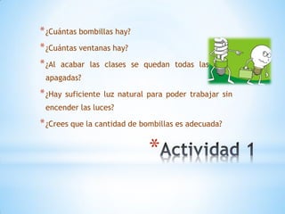 * ¿Cuántas bombillas hay?
* ¿Cuántas ventanas hay?
* ¿Al   acabar las clases se quedan todas las luces
 apagadas?

* ¿Hay   suficiente luz natural para poder trabajar sin
 encender las luces?

* ¿Crees que la cantidad de bombillas es adecuada?

                                *
 