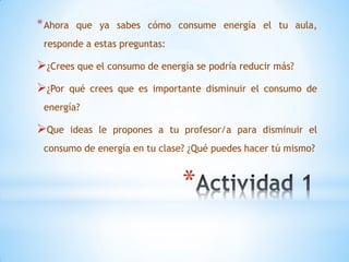 * Ahora    que ya sabes cómo consume energía el tu aula,
 responde a estas preguntas:

¿Crees que el consumo de energía se podría reducir más?
¿Por     qué crees que es importante disminuir el consumo de
 energía?

Que      ideas le propones a tu profesor/a para disminuir el
 consumo de energía en tu clase? ¿Qué puedes hacer tú mismo?


                                 *
 