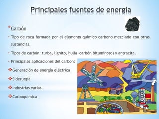 * Carbón
- Tipo   de roca formada por el elemento químico carbono mezclado con otras
 sustancias.

- Tipos de carbón: turba, lignito, hulla (carbón bituminoso) y antracita.
- Principales aplicaciones del carbón:
Generación de energía eléctrica
Siderurgia
Industrias varias
Carboquímica
 