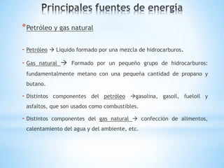 * Petróleo y gas natural

- Petróleo  Líquido formado por una mezcla de hidrocarburos.
- Gas   natural    Formado por un pequeño grupo de hidrocarburos:
 fundamentalmente metano con una pequeña cantidad de propano y
 butano.

- Distintos   componentes del petróleo gasolina, gasoil, fueloil y
 asfaltos, que son usados como combustibles.

- Distintos   componentes del gas natural  confección de alimentos,
 calentamiento del agua y del ambiente, etc.
 