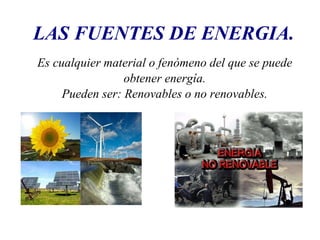 LAS FUENTES DE ENERGIA. 
Es cualquier material o fenómeno del que se puede 
obtener energía. 
Pueden ser: Renovables o no renovables. 
 