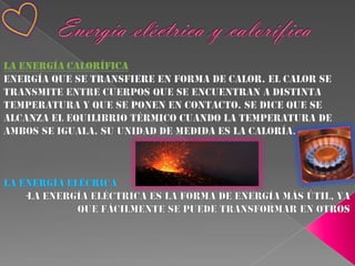 Energía eléctrica y caloríficaLa energía caloríficaEnergía que se transfiere en forma de calor. El calor se transmite entre cuerpos que se encuentran a distinta temperatura y que se ponen en contacto. Se dice que se alcanza el equilibrio térmico cuando la temperatura de ambos se iguala. Su unidad de medida es la caloría.La energía elécrica-La energía eléctrica es la forma de energía más útil, ya que fácilmente se puede transformar en otros 