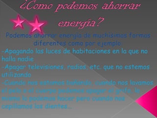 ¿Como podemos ahorrar energía?Podemos ahorrar energía de muchísimas formas diferentes como por ejemplo:-Apagando las luces de habitaciones en la que no halla nadie-Apagar televisiones, radios, etc. que no estemos utilizando-Cuando nos estamos bañando, cuando nos lavamos el pelo o el cuerpo podemos apagar el grifo, lo mismo lo podemos hacer pero cuando nos cepillamos los dientes…
