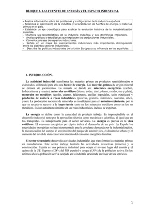 BLOQUE 8. LAS FUENTES DE ENERGÍA Y EL ESPACIO INDUSTRIAL
– Analiza información sobre los problemas y configuración de la industria española
– Relaciona el nacimiento de la industria y la localización de fuentes de energía y materias
primas en el país.
– Establece un eje cronológico para explicar la evolución histórica de la industrialización
española.
– Enumera las características de la industria española y sus diferencias regionales.
– Analiza gráficas y estadísticas que expliquen las producciones industriales.
– Comenta paisajes de espacios industriales.
– Señala en un mapa los asentamientos industriales más importantes, distinguiendo
entre los distintos sectores industriales.
– Describe las políticas industriales de la Unión Europea y su influencia en las españolas.
1. INTRODUCCIÓN.
La actividad industrial transforma las materias primas en productos semielaborados o
elaborados, utilizando para ello una fuente de energía. Las materias primas de origen mineral
se extraen de yacimientos. La minería se divide en: minerales energéticos (carbón,
hidrocarburos y uranio), minerales metálicos (hierro, cobre, cinc, plomo, estaño, oro y plata),
minerales no metálicos (caolín, cuarzo, feldespatos, arcillas especiales, sales potásicas) y
productos de cantera o rocas industriales (pizarras, granitos, mármoles, cuarcitas, sílice,
yeso). La producción nacional de minerales es insuficiente para el autoabastecimiento, por lo
que es necesario recurrir a la importación tanto en los minerales metálicos como en los no
metálicos. Existe autoabastecimiento en las rocas industriales, incluso se exportan.
La energía se define como la capacidad de producir trabajo. Es imprescindible en el
desarrollo industrial tanto por la aportación eléctrica como mecánica o calorífica, al igual que en
los transportes. Es indispensable para el sector servicios. La energía es precisa en la vida
cotidiana. El consumo energético per cápita indica el desarrollo de un país. En España las
necesidades energéticas se han incrementado ante la creciente demanda por la industrialización,
la mecanización del campo, el crecimiento del parque de automóviles, el desarrollo urbano y el
aumento del nivel de vida con el crecimiento del consumo energético familiar.
El sector secundario desarrolla actividades industriales que transforman las materias primas
en manufacturas. Este sector incluye también las actividades extractivas (minería) y la
construcción. España es una potencia industrial pues ocupa el noveno lugar del mundo y el
quinto de la UE. Supone el 28% del PIB español y ocupa al 30% de la población activa. En los
últimos años la población activa ocupada en la industria desciende en favor de los servicios.
1
 