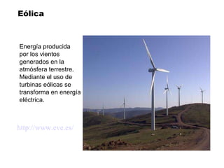 Eólica Energía producida  por los vientos generados en la  atmósfera terrestre. Mediante el uso de  turbinas eólicas se  transforma en energía eléctrica. http:// www . eve .es/ 