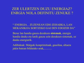 ZER ULERTZEN DUZU ENERGIAZ? ENRGIA NOLA DEFINITU ZENUKE   ? “  ENERGIA ,  ZUZENEAN EDO ZEHARKA, LAN MEKANIKOA SORTZEKO GAI DEN EDOZER DA” Beraz lan handia gauza dezakeen  sistemak , energia handia dauka eta lanik gauza ezin dezakeen sistemak, ez dauka energiarik. Adibideak: Malguki konprimituak, gasolina, altuera jakin batean bildutako urak,........... 