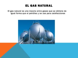 EL GAS NATURAL
El gas natural es una mezcla entre gases que se obtiene de
igual forma que el petróleo y se usa para calefacciones
 