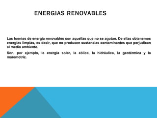 Las fuentes de energía renovables son aquellas que no se agotan. De ellas obtenemos
energías limpias, es decir, que no producen sustancias contaminantes que perjudican
al medio ambiente.
Son, por ejemplo, la energía solar, la eólica, la hidráulica, la geotérmica y la
maremotriz.
ENERGIAS RENOVABLES
 
