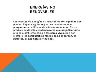 ENERGÍAS NO
RENOVABLES
Las fuentes de energías no renovables son aquellas que
pueden llegar a agotarse y no se pueden reponer
porque tardan millones de años en reponerse. Su uso
produce sustancias contaminantes que perjudica tanto
al medio ambiente como a los seres vivos. Son por
ejemplo los combustibles fósiles como el carbón, el
petróleo, el gas natural y nuclear.
 