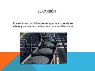 EL CARBÓN
El carbón es un sólido oscuro que se extrae de las
minas y se usa de combustible para calefacciones.
 
