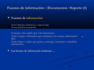 10
Fuentes de información – Documentos –Soporte (1)Fuentes de información – Documentos –Soporte (1)
 Fuentes deFuentes de informacióninformación::
Fuente: Principio, fundamento u origen de algo.Fuente: Principio, fundamento u origen de algo.
No hay definición normalizada.No hay definición normalizada.
Concepto más amplio que el de documento.Concepto más amplio que el de documento.
Todo vestigio o fenómeno que suministre una noticia, informaciónTodo vestigio o fenómeno que suministre una noticia, información oo
dato.dato.
Todo objeto o sujeto que genere, contenga, suministre o transfieraTodo objeto o sujeto que genere, contenga, suministre o transfiera
información.información.
 Las fuentes de información incluirían …Las fuentes de información incluirían …
 