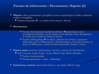 11
Fuentes de información – Documentos –Soporte (2)Fuentes de información – Documentos –Soporte (2)
 ObjetosObjetos: obras, monumentos, jeroglíficos, restos arqueológicos, fósiles, cerámicas,: obras, monumentos, jeroglíficos, restos arqueológicos, fósiles, cerámicas,
cuadros, fotografías.cuadros, fotografías.
 Fuentes materialesFuentes materiales…se tratan en los museos. (Sousa)…se tratan en los museos. (Sousa)
 Documentos:Documentos:
 Fuentes documentales (sentido restrictivo)Fuentes documentales (sentido restrictivo)relacionadas con larelacionadas con la
investigación histórica, con las fuentes de la Historia. Estos documentosinvestigación histórica, con las fuentes de la Historia. Estos documentos
se tratan en los archivos. (Sousa, Carrizo)se tratan en los archivos. (Sousa, Carrizo)
 Fuentes bibliográficasFuentes bibliográficas los libros, artículos de revistas y productoslos libros, artículos de revistas y productos
elaborados por los bibliotecarios y documentalistas. Estos documentos seelaborados por los bibliotecarios y documentalistas. Estos documentos se
tratan en bibliotecas y centros de documentación. (Sousa, Carrizo)tratan en bibliotecas y centros de documentación. (Sousa, Carrizo)
 Sujetos, entes:Sujetos, entes: personas, instituciones, servicios, sistemas de información…personas, instituciones, servicios, sistemas de información…
 Katz, Fuentes, López Yepes, Ayuso, Martín Vega, Melvin Morales…Katz, Fuentes, López Yepes, Ayuso, Martín Vega, Melvin Morales…
 Fuentes institucionalesFuentes institucionales
 Fuentes personales - orales - informalesFuentes personales - orales - informales
 Fenómenos, eventos:Fenómenos, eventos: observación directa o de campo (Martín Vega)observación directa o de campo (Martín Vega)
 