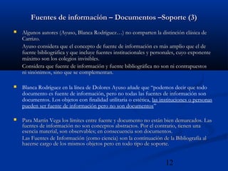 12
Fuentes de información – Documentos –Soporte (3)Fuentes de información – Documentos –Soporte (3)
 Algunos autores (Ayuso, Blanca Rodríguez…) no comparten la distinción clásica deAlgunos autores (Ayuso, Blanca Rodríguez…) no comparten la distinción clásica de
Carrizo.Carrizo.
Ayuso considera que el concepto de fuente de información es más amplio que el deAyuso considera que el concepto de fuente de información es más amplio que el de
fuente bibliográfica y que incluye fuentes institucionales y personales, cuyo exponentefuente bibliográfica y que incluye fuentes institucionales y personales, cuyo exponente
máximo son los colegios invisibles.máximo son los colegios invisibles.
Considera que fuente de información y fuente bibliográfica no son ni contrapuestosConsidera que fuente de información y fuente bibliográfica no son ni contrapuestos
ni sinónimos, sino que se complementan.ni sinónimos, sino que se complementan.
 Blanca Rodríguez en la línea de Dolores Ayuso añade que “podemos decir que todo
documento es fuente de información, pero no todas las fuentes de información son
documentos. Los objetos con finalidad utilitaria o estética, las instituciones o personas
pueden ser fuente de información pero no son documentos”
 Para Martín Vega los límites entre fuente y documento no están bien demarcados. LasPara Martín Vega los límites entre fuente y documento no están bien demarcados. Las
fuentes de información no son conceptos abstractos. Por el contrario, tienen unafuentes de información no son conceptos abstractos. Por el contrario, tienen una
esencia material, son observables; en consecuencia son documentos.esencia material, son observables; en consecuencia son documentos.
Las Fuentes de Información (como ciencia) son la continuación de la Bibliografía alLas Fuentes de Información (como ciencia) son la continuación de la Bibliografía al
hacerse cargo de los mismos objetos pero en todo tipo de soporte.hacerse cargo de los mismos objetos pero en todo tipo de soporte.
 
