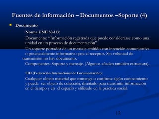 13
Fuentes de información – Documentos –Soporte (4)Fuentes de información – Documentos –Soporte (4)
 DocumentoDocumento
Norma UNE 50-113:Norma UNE 50-113:
Documento: “Información registrada que puede considerarse como unaDocumento: “Información registrada que puede considerarse como una
unidad en un proceso de documentación”unidad en un proceso de documentación”
Un soporte portador de un mensaje emitido con intención comunicativaUn soporte portador de un mensaje emitido con intención comunicativa
o potencialmente informativo para el receptor.o potencialmente informativo para el receptor. Sin voluntad deSin voluntad de
transmisión no hay documento.transmisión no hay documento.
Componentes: Soporte y mensaje. (Algunos añaden también estructura).Componentes: Soporte y mensaje. (Algunos añaden también estructura).
FID (Federación Internacional de Documentación):FID (Federación Internacional de Documentación):
Cualquier objeto material que contenga o confirme algún conocimientoCualquier objeto material que contenga o confirme algún conocimiento
y pueda ser objeto de colección, diseñado para transmitir informacióny pueda ser objeto de colección, diseñado para transmitir información
en el tiempo y enen el tiempo y en el espacio y utilizado en la práctica social.el espacio y utilizado en la práctica social.
 