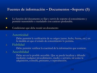 14
Fuentes de información – Documentos –Soporte (5)Fuentes de información – Documentos –Soporte (5)
 La función del documento es fijar y servir de soporte al conocimiento yLa función del documento es fijar y servir de soporte al conocimiento y
permitir transmitirlo o trasladarlo con carácter perdurable.permitir transmitirlo o trasladarlo con carácter perdurable.
 Condiciones que debe reunir un documentoCondiciones que debe reunir un documento
1.1. AutenticidadAutenticidad
Debe permitir la verificación de su origen (autor, fecha, fuente, etc.) enDebe permitir la verificación de su origen (autor, fecha, fuente, etc.) en
la medida en que el estado de conocimiento lo permita.la medida en que el estado de conocimiento lo permita.
2.2. FiabilidadFiabilidad
Debe permitir verificar la exactitud de la información que contiene.Debe permitir verificar la exactitud de la información que contiene.
3.3. AccesibilidadAccesibilidad
Debe ser en lo posible accesible. Que se pueda localizar y difundirDebe ser en lo posible accesible. Que se pueda localizar y difundir
mediante cualquier procedimiento, medio o servicio, tal como lamediante cualquier procedimiento, medio o servicio, tal como la
adquisición, consulta, préstamo, o reproducción.adquisición, consulta, préstamo, o reproducción.
 
