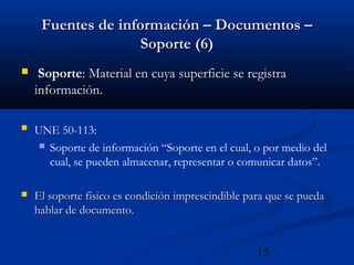 15
Fuentes de información – Documentos –Fuentes de información – Documentos –
Soporte (6)Soporte (6)
 SoporteSoporte: Material en cuya superficie se registra: Material en cuya superficie se registra
información.información.
 UNE 50-113:
 Soporte de información “Soporte en el cual, o por medio del
cual, se pueden almacenar, representar o comunicar datos”.
 El soporte físico es condición imprescindible para que se puedaEl soporte físico es condición imprescindible para que se pueda
hablar de documentohablar de documento..
 